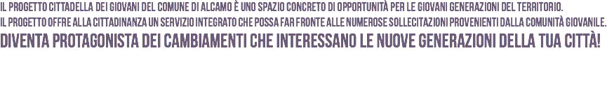 Il Progetto Cittadella dei Giovani del Comune di Alcamo è uno spazio concreto di opportunità per le giovani generazioni del territorio.
Il Progetto offre alla cittadinanza un servizio integrato che possa far fronte alle numerose sollecitazioni provenienti dalla comunità giovanile. Diventa protagonista dei cambiamenti che interessano le nuove generazioni della tua Città!