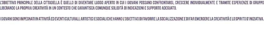 L’obiettivo principale della Cittadella è quello di diventare luogo aperto in cui i giovani possano confrontarsi, crescere individualmente e tramite esperienze di gruppo liberando la propria creatività in un contesto che garantisca comunque solidità di indicazioni e supporto adeguato. I giovani sono impegnati in attività ed eventi culturali, artistici e sociali che hanno l’obiettivo di favorire la socializzazione e di far emergere la creatività e lo spirito d’iniziativa.